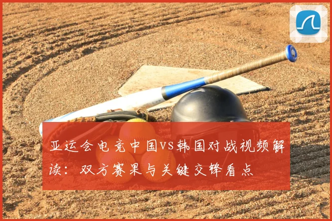 亚运会电竞中国vs韩国对战视频解读：双方赛果与关键交锋看点