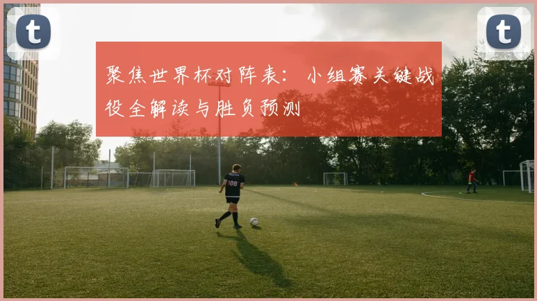 聚焦世界杯对阵表:小组赛关键战役全解读与胜负预测