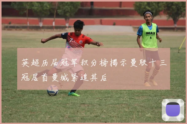 英超历届冠军积分榜揭示曼联十三冠居首曼城紧追其后