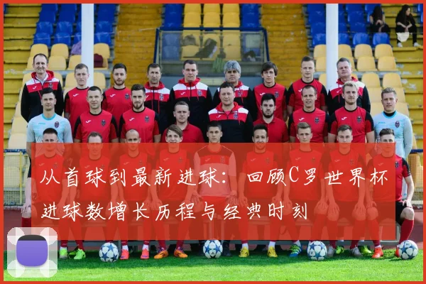 从首球到最新进球：回顾C罗世界杯进球数增长历程与经典时刻