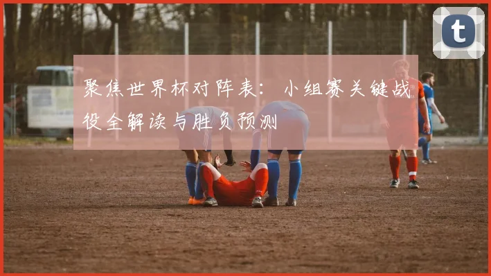 聚焦世界杯对阵表:小组赛关键战役全解读与胜负预测
