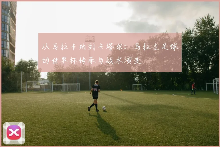 从马拉卡纳到卡塔尔：乌拉圭足球的世界杯传承与战术演变