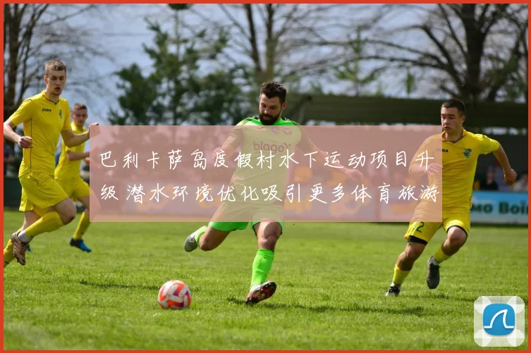 巴利卡萨岛度假村水下运动项目升级 潜水环境优化吸引更多体育旅游爱好者