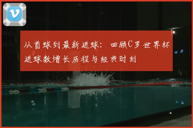 从首球到最新进球：回顾C罗世界杯进球数增长历程与经典时刻