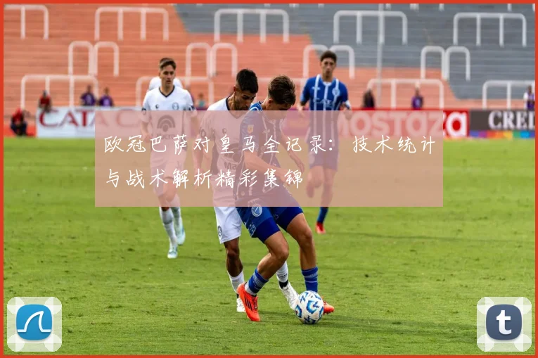 欧冠巴萨对皇马全记录:技术统计与战术解析精彩集锦