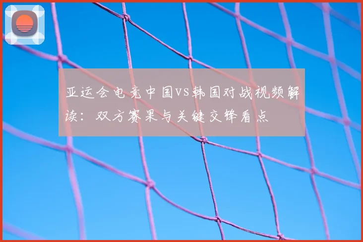 亚运会电竞中国vs韩国对战视频解读：双方赛果与关键交锋看点