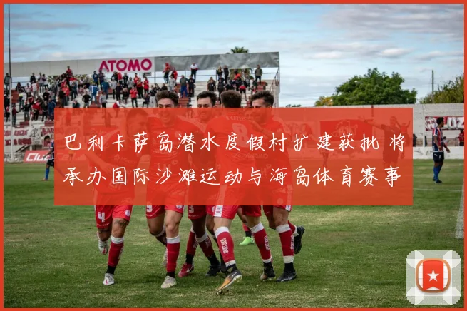 巴利卡萨岛潜水度假村扩建获批 将承办国际沙滩运动与海岛体育赛事